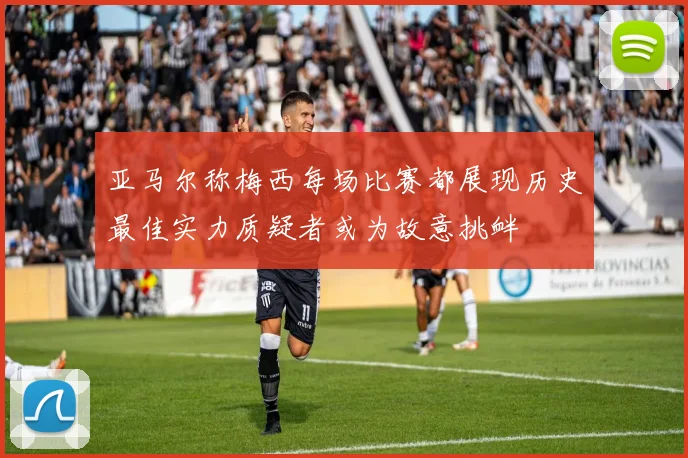 亚马尔称梅西每场比赛都展现历史最佳实力质疑者或为故意挑衅