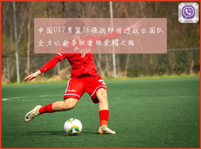 中国U17男篮16强战即将迎战法国队全力以赴争取晋级荣耀之路
