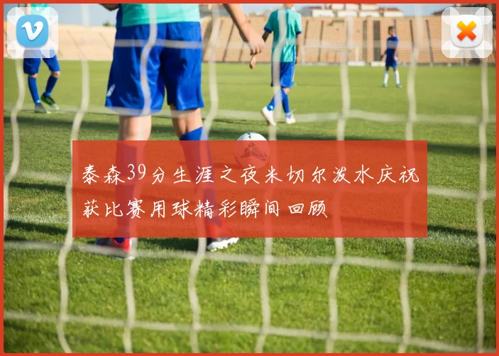 泰森39分生涯之夜米切尔泼水庆祝获比赛用球精彩瞬间回顾