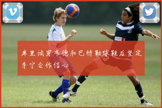 库里试穿韦德和巴特勒球鞋后坚定李宁合作信心