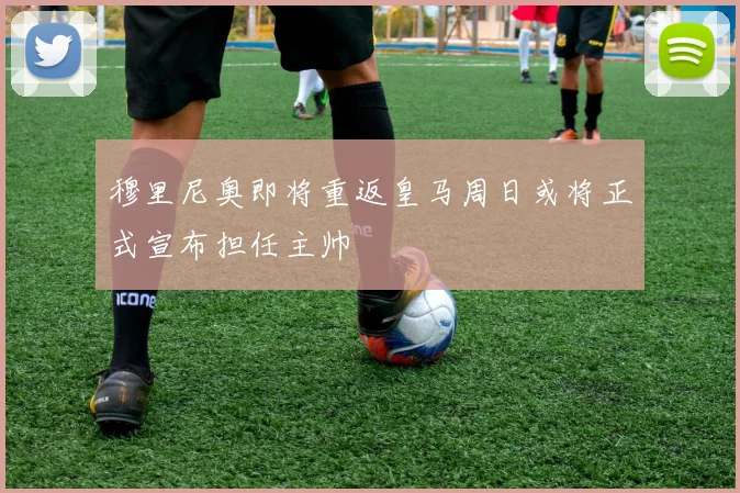 穆里尼奥即将重返皇马周日或将正式宣布担任主帅