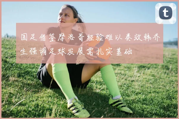 国足借鉴摩洛哥经验难以奏效韩乔生强调足球发展需扎实基础