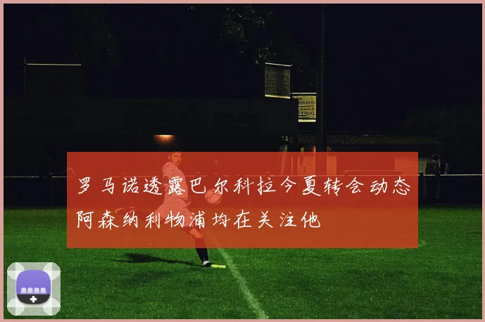 罗马诺透露巴尔科拉今夏转会动态阿森纳利物浦均在关注他