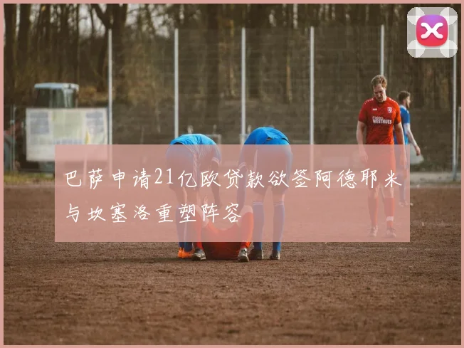 巴萨申请21亿欧贷款欲签阿德耶米与坎塞洛重塑阵容