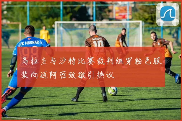 乌拉圭与沙特比赛裁判组穿粉色服装向迈阿密致敬引热议