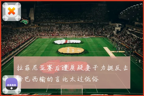 拉菲尼亚赛后遭质疑妻子力挺反击盼巴西输的言论太过低俗