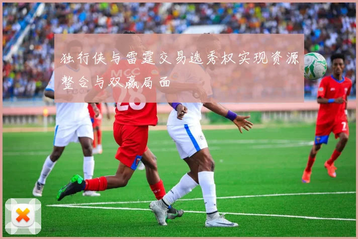 独行侠与雷霆交易选秀权实现资源整合与双赢局面