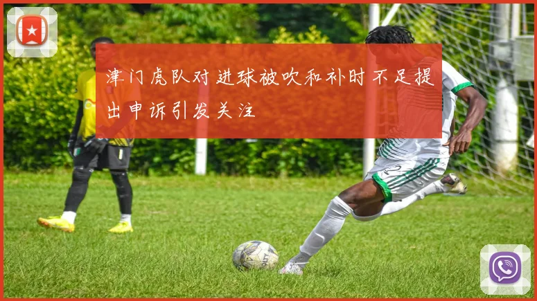 津门虎队对进球被吹和补时不足提出申诉引发关注