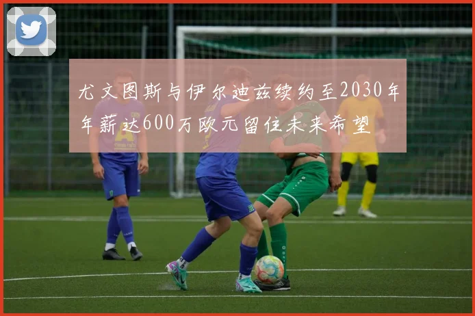 尤文图斯与伊尔迪兹续约至2030年年薪达600万欧元留住未来希望