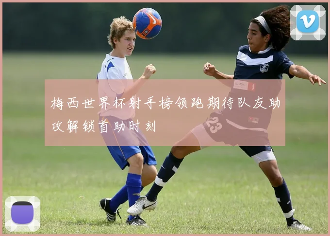 梅西世界杯射手榜领跑期待队友助攻解锁首助时刻